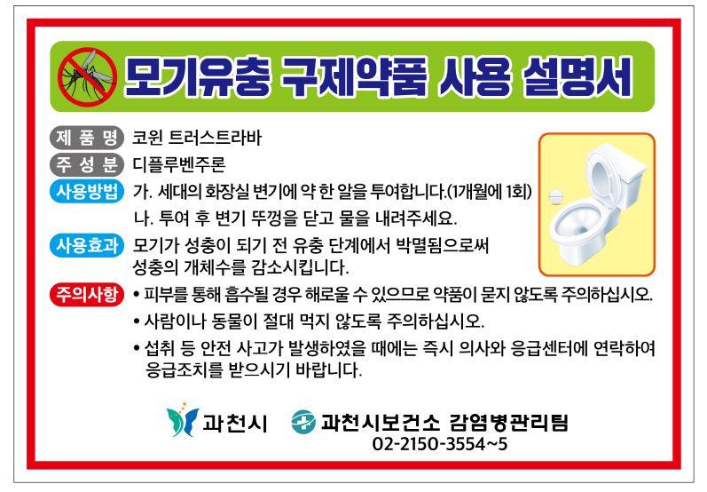 모기유충구제 셀프방역사업 안내  모기 등 해충매개 감염병 예방 및 여름철 모기로부터 안전한 환경을 조성하기 위하여 '친환경유충구제 약품'을 배부해드립니다.  개인주택 거주 과천시민분들의 많은 관심과 참여 부탁드립니다 :)  ○ 기    간 : 2024. 4. 8.(월) 부터 ~ 11월까지  ○ 대    상 : 개인주택 거주 과천시민  ○ 수령방법 : 각 동 주민센터 및 보건소 직접 방문 후 수령  ○ 배부수량 : 1가구당 8알 배부(1개월 1알, 8개월 사용 분량)  ○ 사용방법 : 변기에 약품 1알을 넣은 후 1~2분 후 물을 내림   ○ 사용효과 : 모기가 성충이 되기 전 유충 단계에서 성장을 억제함으로써 성충 개체수 감소  ※ 문의사항 : 과천시 보건소 감염병관리팀(02-2150-3554~5)