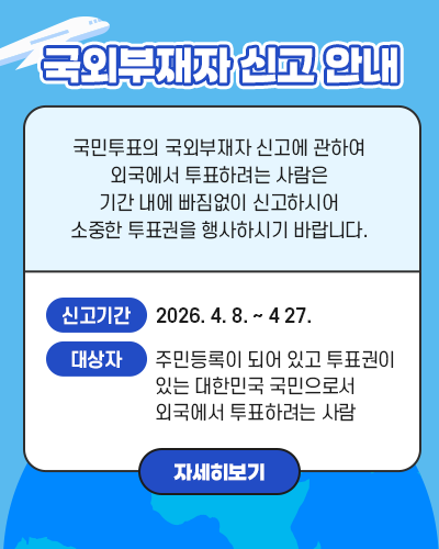 국외부재자 신고 안내 국민투표의 국외부재자 신고에 관하여 외국에서 투표하려는 사람은 기간 내에 빠짐없이 신고하시어 소중한 투표권을 행사하시기 바랍니다. 신고기간: 2026. 4. 8. ~ 4 27. 대상자: 주민등록이 되어 있고 투표권이 있는 대한민국 국민으로서 외국에서 투표하려는 사람 자세히보기 