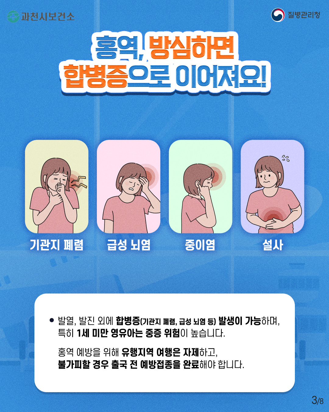 홍역 예방수칙 안내  5월 가정의 달 연휴 동안 해외여행 및 접촉 증가로 홍역이 유행할 수 있으니, 예방수칙을 잘 준수하여 주시기 바랍니다.   ○ 홍역 증상 및 발생국가   - 증      상 : 발열, 기침, 콧물, 결막염, 구강 내 반점, 홍반성 발진 등 (잠복기: 약 7-21일)   - 발생국가 : 아프리카, 중국, 캄보디아, 인도네시아 등   ○  홍역 예방수칙   - 여행 전 : 예방백신(MMR) 2회 접종력 확인   - 여행 중 : 마스크 착용, 손 씻기, 기침할 때는 입과 코 가리기   - 여행 후 : 발열, 발진 등 의심증상 발생 시 검역관에게 알리기