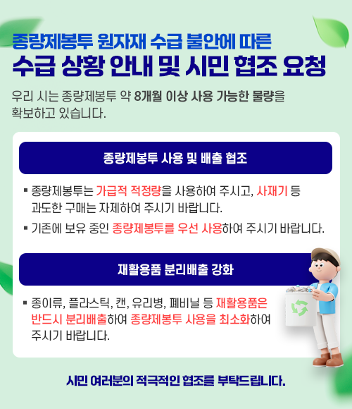 종량제봉투 원자재 수급 불안에 따른 수급 상황 안내 및 시민 협조 요청 우리 시는 종량제봉투 약 8개월 이상 사용 가능한 물량을 확보하고 있습니다. 1. 종량제봉투 사용 및 배출 협조 - 종량제봉투는 가급적 적정량을 사용하여 주시고, 사재기 등 과도한 구매는 자제하여 주시기 바랍니다. - 기존에 보유 중인 종량제봉투를 우선 사용하여 주시기 바랍니다. 2. 재활용품 분리배출 강화 - 종이류, 플라스틱, 캔, 유리병, 폐비닐 등 재활용품은 반드시 분리배출하여 종량제봉투 사용을 최소화하여 주시기 바랍니다.  시민 여러분의 적극적인 협조를 부탁드립니다. 