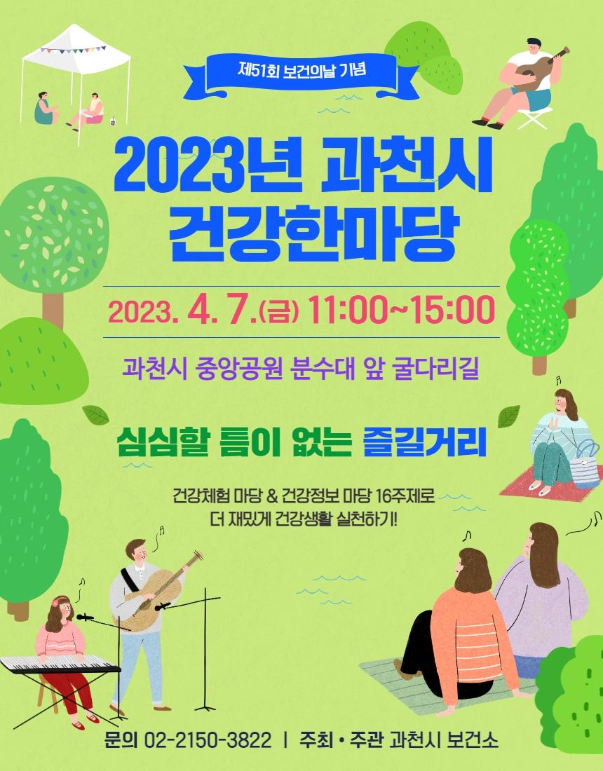 제51회 보건의 날을 맞이하여 시민들의 건강에 대한 이해와 관심을 높이고 건강한 생활습관 및 자기 건강관리 능력을 향상시키고자 「2023년 과천시 건강한마당」 개최  ○ 일    시 : 2023. 4. 7.(금) 11:00~15:00 ○ 장    소 : 과천 중앙공원 분수대 앞 굴다리길 ○ 대    상 : 과천시민 및 관내 직장인 ○ 내    용     - 건강 체험관 운영으로 다양한 건강정보의 제공        ※건강정보 마당 및 건강체험 마당 16주제    - 시민 누구나 참여하고 즐길 수 있는 프로그램 구성    - 시민이 함께하는 소통의 공간 마련, 건강생활 실천 환경 조성      *참석 & 설문완료자에게 소정의 다양한 경품 드림 ○ 문    의 : 건강증진팀 (☎02-2150-3822)