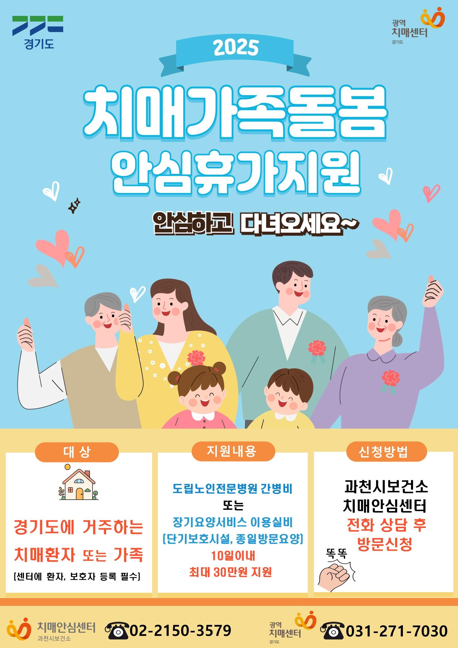 2025년 치매가족돌봄 안심휴가지원 안내  경기도에서 치매 환자 가족의 돌봄 부담을 덜어주기 위한 &lsquo;치매가족돌봄 안심휴가 지원&rsquo;제도를 시행합니다.  치매가족돌봄 안심휴가 지원은 치매환자를 돌보는 가족이 부득이한 일로 며칠간 집을 비워야 하거나 장기간 돌봄에 지친 가족이 일정 기간 휴식이 필요할 때 지원하는 사업입니다.  ○ 대  상 : 경기도 내 치매안심센터에 등록된 치매환자 및 가족  ○ 내  용    - 장기요양보험제도 내 일시적 휴식이 필요한 치매환자가족을 대상으로 &lsquo;장기요양가족휴가제 &rsquo; 본인부담금 실비 지원(1회 12시간 기준, 최대 20만원)    - 치매 관련 의료서비스를 제공받아야 하는 치매환자가족을 대상으로 경기도 내 도립노인전문병원 간병비 지원(연 10일 한도, 최대 30만원)    - 서비스 내용에 따라 발생 금액 상이  ○ 신청 방법 : 과천시보건소 치매안심센터 전화 상담 후 방문 신청  ○ 문  의 : 과천시보건소 치매안심센터 (☎02-2150-3579)