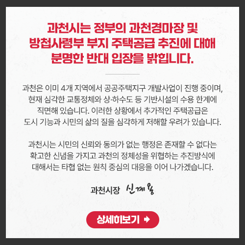 과천시는 정부의 과천경마장 및 방첩사령부 부지 주택공급 추진에 대해 분명한 반대 입장을 밝힙니다.  과천은 이미 4개 지역에서 공공주택지구 개발사업이 진행 중이며, 현재 심각한 교통정체와 상&amp;amp;middot;하수도 등 기반시설의 수용 한계에 직면해 있습니다. 이러한 상황에서 추가적인 주택공급은 도시 기능과 시민의 삶의 질을 심각하게 저해할 우려가 있습니다.  과천시는 시민의 신뢰와 동의가 없는 행정은 존재할 수 없다는 확고한 신념을 가지고 과천의 정체성을 위협하는 추진방식에 대해서는 타협 없는 원칙 중심의 대응을 이어 나가겠습니다. 과천시장                     