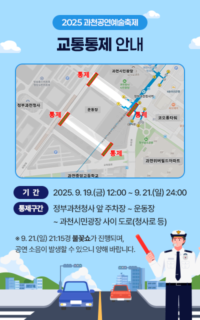 「2025 과천공연예술축제」 교통통제 안내     ○ 기간 : 2025. 9. 19.(금) 12:00 ~ 9. 21.(일) 24:00  ○ 통제구간 : 정부과천청사 앞 주차장 ~ 운동장 ~ 과천시민광장 사이 도로(청사로 등)  ※ 9.21.(일) 21:15경 불꽃쇼가 진행되며, 공연 소음이 발생할 수 있으니 양해 바랍니다.