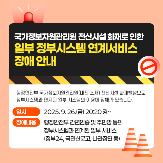국가정보자원관리원 전산시설 화재로 인한 일부 정부시스템 연계서비스 장애 안내 행정안전부 국가정보자원관리원(대전 소재) 전산시설 화재발생으로 정부시스템과 연계된 일부 시스템의 이용에 장애가 있습니다. - 일시 : 2025. 9. 26.(금) 20:20 경~ - 장애내용 : 행정안전부 간편인증 및 주민망 등의 정부시스템과 연계된 일부 서비스 (정부24, 국민신문고, 나라장터 등)