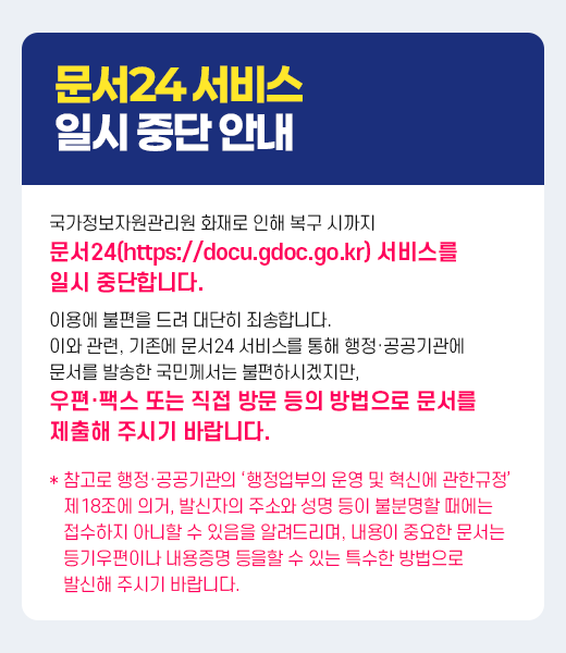 문서24 서비스 일시중단 안내 국가정보자원관리원 화재로 인해 복구 시까지 문서24(https://docu.gdoc.go.kr) 서비스를 일시 중단합니다. 이용에 불편을 드려 대단히 죄송합니다. 이와 관련, 기존에 문서24 서비스를 통해 행정·공공기관에 문서를 발송한 국민께서는 불편하시겠지만, 우편·팩스 또는 직접 방문 등의 방법으로 문서를 제출해 주시기 바랍니다.  참고로 행정·공공기관의 ‘행정업부의 운영 및 혁신에 관한규정’  제18조에 의거, 발신자의 주소와 성명 등이 불분명할 때에는  접수하지 아니할 수 있음을 알려드리며, 내용이 중요한 문서는  등기우편이나 내용증명 등을할 수 있는 특수한 방법으로  발신해 주시기 바랍니다.