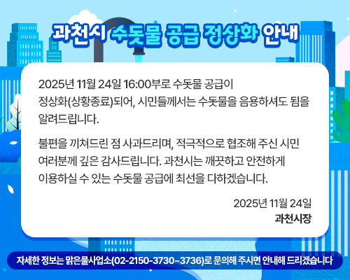 과천시 수돗물 공급 정상화 안내    2025년 11월 24일 16:00부로 수돗물 공급이 정상화(상황종료)되어, 시민들께서는 수돗물을 음용하셔도 됨을 알려드립니다.   불편을 끼쳐드린 점 사과드리며, 적극적으로 협조해 주신 시민 여러분께 깊은 감사드립니다.  과천시는 깨끗하고 안전하게 이용하실 수 있는 수돗물 공급에 최선을 다하겠습니다.      2025년 11월 24일  과    천    시    장     ※ 자세한 정보를 원하시면 맑은물사업소(02-2150-3730~3736)로 문의하시면 안내해 드리겠습니다