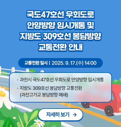 국도47호선 우회도로 안양방향 임시개통 및 지방도 309호선 봉담방향 교통전환 안내  ○ 교통전환 일시 : 2025.9.17.(수) 14:00 ○ 내용   - 과천시 국도47호선 우회도로 안양방향 임시개통   - 지방도 309호선 봉담방향 교통전환(과천고가교 봉담방향 폐쇄) 자세히 보기