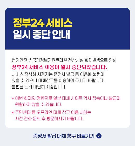 정부24 서비스 일시 중단 안내  행정안전부 국가정보자원관리원 전산시설 화재발생으로 인해 정부24 서비스 이용이 일시 중단되었습니다. 서비스 정상화 시까지는 증명서 발급 등 이용에 불편이 있을 수 있으니 대체창구를 이용하여 주시기 바랍니다. 불편을 드려 대단히 죄송합니다.   이번 화재의 영향으로 일부 대체 사이트 역시 접속이나 발급이 원활하지 않을 수 있습니다.  주민센터 등 오프라인 대체 창구 이용 시에는 사전 전화 문의 후 방문하시기 바랍니다.