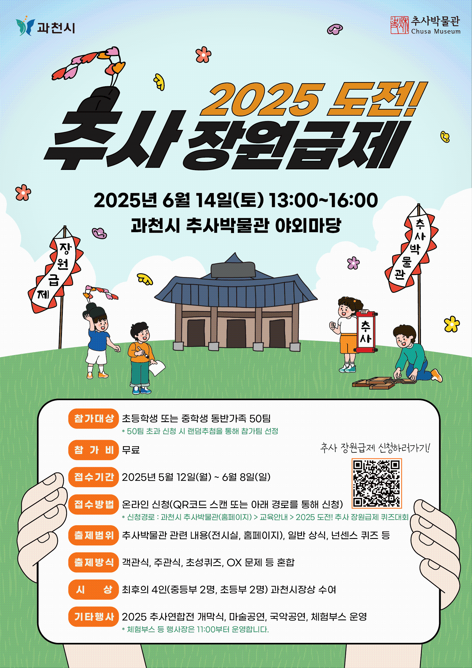 2025 도전! 추사 장원급제 퀴즈대회 참가 안내  ○ 일      시 : 2025년 6월 14일(토) 13:00~16:00 ○ 장      소 : 과천시 추사박물관 야외마당 ○ 참가대상 : 초등학생 또는 중학생 동반가족 50팀      * 50팀 초과 신청 시 랜덤추첨을 통해 참가팀 선정 ○ 참 가 비 : 무료 ○ 접수기간 : 2025. 5. 12.(월) ~ 6. 08.(일) ○ 출제범위 : 추사박물관 관련 내용(전시실, 홈페이지), 일반 상식, 넌센스 퀴즈 등 ○ 출제방식 : 객관식, 주관식, 초성퀴즈, OX 문제 등 혼합 ○ 시      상 : 최후의 4인(중등부 2명, 초등부 2명) 과천시장상 수여 ○ 기타행사 : 2025 추사연합전 개막식, 마술공연, 국악공연, 체험부스 운영     * 체험부스 등 행사장은 11:00부터 운영합니다.