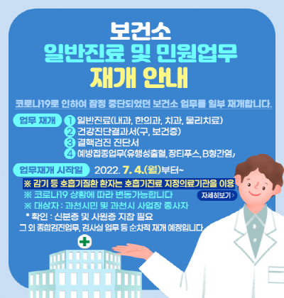 코로나19로 인하여 잠정 중단되었던 보건소 업무를 일부 재개합니다.  ▣ 재개일 : 2022. 7. 4.(월)  ▣ 재개업무     - 일반진료(내과, 물리치료, 한방, 치과진료)     - 건강진단결과서(보건증)     - 결핵검진 진단서     - 예방접종(유행성출혈, 장티푸스, B형간염)  ▣ 대       상 : 과천시민 및 과천시 사업장 종사자(신분증 및 사원증 지참 필요)  ▣ 운영시간 : 월~금 09:00~18:00(점심시간 : 12:00~13:00)  ▣ 문의전화 : 민원실(02)2150-3801~3) / 결핵실(02)2150-3866) / 예방접종실(02)2150-3847~8)  ※ 향후 코로나19 감염병 전파상황 및 중앙부처 방역지침에 따라 변경 될 수 있음. ※ 종합검진실 건강검진 업무 등 순차적 재개 예정  ※ 감기 등 호흡기 질환 환자는 호흡기진료 지정의료기관을 이용하시기 바랍니다.