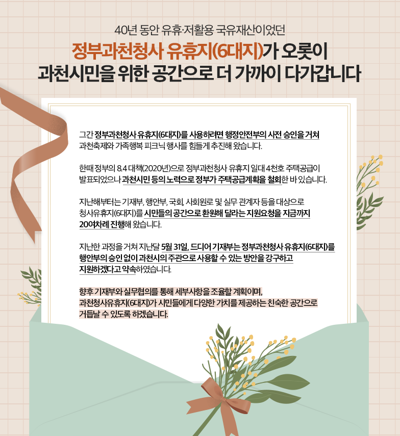  40년 동안 유휴&amp;amp;middot;재활용 국유재산이었던 &amp;amp;ldquo;정부과천청사 유휴지(6대지)가 오롯이 과천시민을 위한 공간으로 더 가까이 다가갑니다.&amp;amp;rdquo; ○ 그간 정부과천청사 유휴지(6대지)를 사용하려면 행정안전부의 사전 승인을 거쳐 과천축제와 가족행복 피크닉 행사를 힘들게 추진해 왔습니다. ○ 한때 정부의 8.4 대책(2020년)으로 정부과천청사 유휴지 일대 4천호 주택공급이 발표되었으나 과천시민 등의 노력으로 정부가 주택공급계획을 철회한 바 있습니다.   ○ 지난해부터는 기재부, 행안부, 국회, 사회원로 및 실무 관계자 등을 대상으로 청사유휴지(6대지)를 시민들의 공간으로 환원해 달라는 지원요청을 지금까지 20여차례 진행해 왔습니다. ○ 지난한 과정을 거쳐 지난달 5월 31일, 드디어 기재부는 정부과천청사 유휴지(6대지)를 행안부의 승인 없이 과천시의 주관으로 사용할 수 있는 방안을 강구하고 지원하겠다고 약속하였습니다. 향후 기재부와 실무협의를 통해 세부사항을 조율할 계획이며,  과천청사유휴지(6대지)가 시민들에게 다양한 가치를 제공하는 친숙한 공간으로 거듭날 수 있도록 하겠습니다.