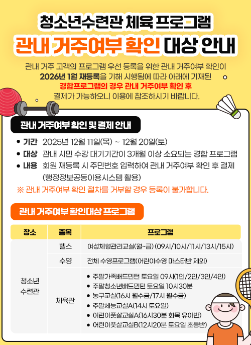 청소년수련관 체육 프로그램 관내 거주여부 확인 대상 안내 관내 거주 고객의 프로그램 우선 등록을 위한 관내 거주여부 확인이     2026년 1월 재등록을 기해 시행됨에 따라 아래에 기재된 경합프로그램의      경우 관내 거주여부 확인 후 결제가 가능하오니 이용에 참조하시기     바랍니다. 관내 거주여부 확인 및 결제 안내   기 간: 2025년 12월 11일(목) ∼ 12월 20일(토) 대 상: 관내 시민 수강 대기기간이 3개월 이상 소요되는 경합 프로그램 내 용: 회원 재등록 시 주민번호 입력하여 관내 거주여부 확인 후 결제            (행정정보공동이용시스템 활용)  ※ 관내 거주여부 확인 절차를 거부할 경우 등록이 불가합니다. 관내 거주여부 확인대상 프로그램