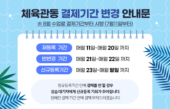 체육관동 결제기간 변경 안내문 8월 수업료 결제기간부터 시행(7월11일부터) 재등록  기간 : 매월 11일~매월 20일 까지 반변경  기간 : 매월 21일~매월 22일 까지 신규등록기간 : 매월 23일~매월 말일 까지 ※정규등록기간 안에 결제를 안 할 경우 강습 대기자에게 신규등록 기회가 주어집니다. 정해진 결제 기간 안에 꼭 결제 부탁드리겠습니다.