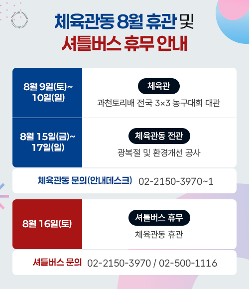 체육관동 8월 휴관 및 셔틀버스 휴무 안내 [체육관동]  - 8월 9일(토) ~ 10일(일) : 과천토리배 전국 3*3 농구대회 대관 - 8월 15일(금) ~ 17일(일) : 광복절 및 환경개선 공사 - 문의 : 02-2150-3970~1  [셔틀버스 휴무] - 8월 16일(토) : 체육관동 휴관 - 문의 : 02-2150-3970, 02-500-1116