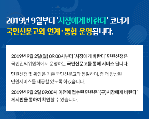 2019년 9월부터 ‘시장에게 바란다’ 코너가 국민신문고와 연계·통합 운영됩니다.
2019년 9월 2일(월) 09:00시부터 ‘시장에게 바란다’ 민원신청은
국민권익위원회에서 운영하는 국민신문고를 통해 서비스 됩니다.
민원신청 및 확인은 기존 국민신문고와 동일하며, 좀 더 향상된
민원서비스를 제공할 있도록 하겠습니다.
2019년 9월 2일 09:00시 이전에 접수된 민원은 ‘(구)시장에게 바란다’
게시판을 통하여 확인할 수 있습니다.
